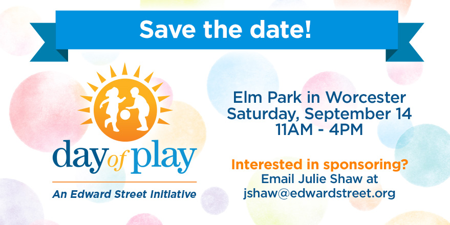 Save the date! day of play An Edward Street Initiative Elm Park in Worcester Saturday, September 14 11AM - 4PM Interested in sponsoring? Email Julie Shaw at jshaw@edwardstreet.org